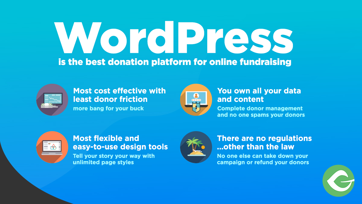 WordPress is the best donation platform for online fundraising. Most cost effective with least donor friction (more bang for your buck). Most flexible and easy-to-use design tools (tell your story your way with unlimited page styles). You own all your data and content (complete donor manafement and no one spams your donors). There are no regulations... other than the law (no one else can take down your campaign or refund your donors).