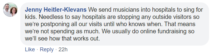 We send musicians into hospitals to sing for kids. Needless to say hospitals are stopping any outside visitors so we’re postponing all our visits until who knows when. That means we’re not spending as much. We usually do online fundraising so we’ll see how that works out.