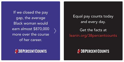 Left side, blue box with text that reads: If we closed the pay gap, the average Black woman would earn almost $870,000 more over the course of her career. Right side, black box with text reads: Equal Pay counts today and every day. Get the facts at leanin.org/38percentcounts. 